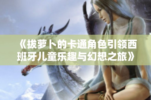《拔萝卜的卡通角色引领西班牙儿童乐趣与幻想之旅》
