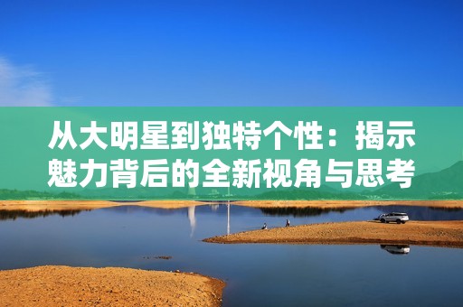 从大明星到独特个性：揭示魅力背后的全新视角与思考