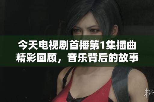 今天电视剧首播第1集插曲精彩回顾，音乐背后的故事与感动
