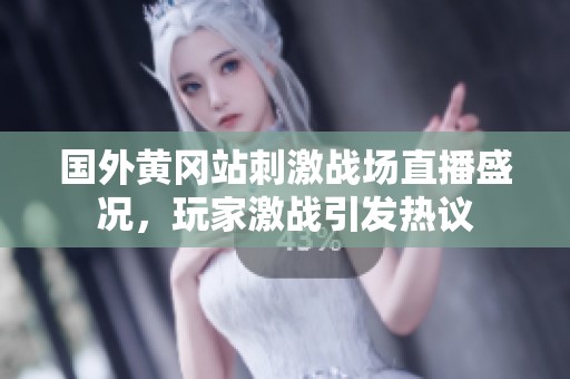 国外黄冈站刺激战场直播盛况，玩家激战引发热议