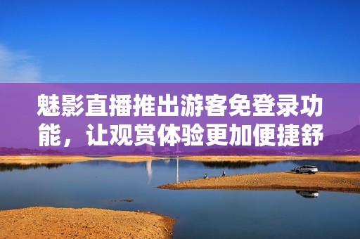 魅影直播推出游客免登录功能，让观赏体验更加便捷舒适