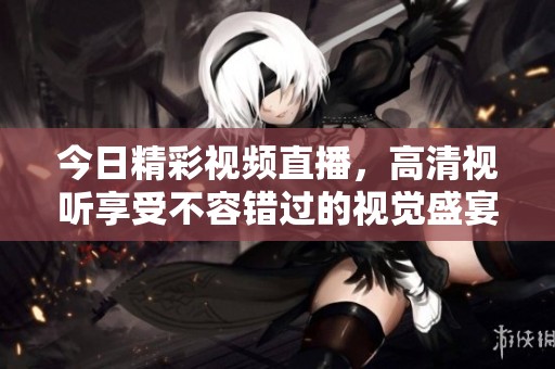 今日精彩视频直播，高清视听享受不容错过的视觉盛宴