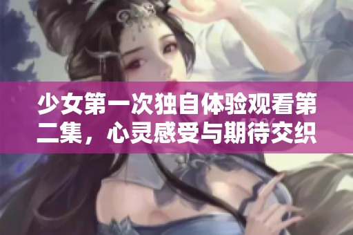 少女第一次独自体验观看第二集，心灵感受与期待交织的奇妙旅程