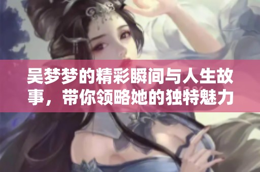 吴梦梦的精彩瞬间与人生故事，带你领略她的独特魅力与坚持精神