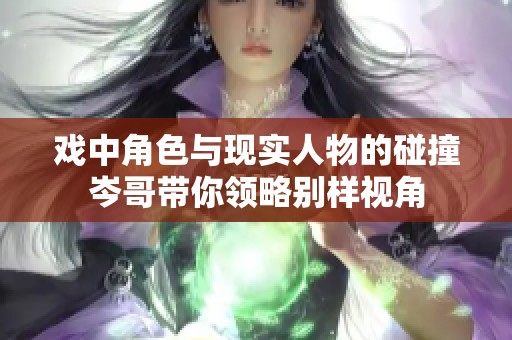 戏中角色与现实人物的碰撞岑哥带你领略别样视角