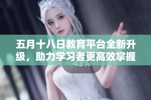 五月十八日教育平台全新升级，助力学习者更高效掌握知识技能
