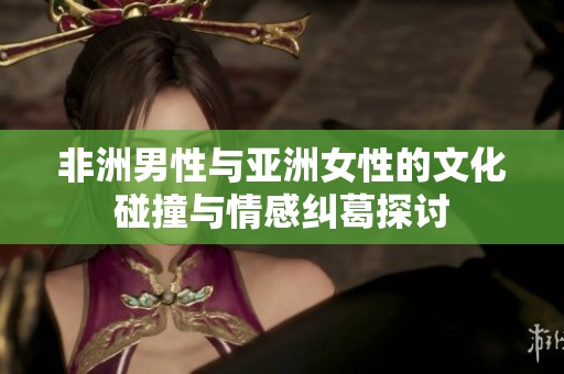 非洲男性与亚洲女性的文化碰撞与情感纠葛探讨