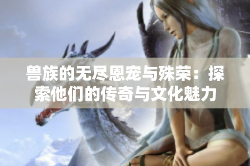 兽族的无尽恩宠与殊荣：探索他们的传奇与文化魅力