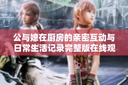 公与媳在厨房的亲密互动与日常生活记录完整版在线观看