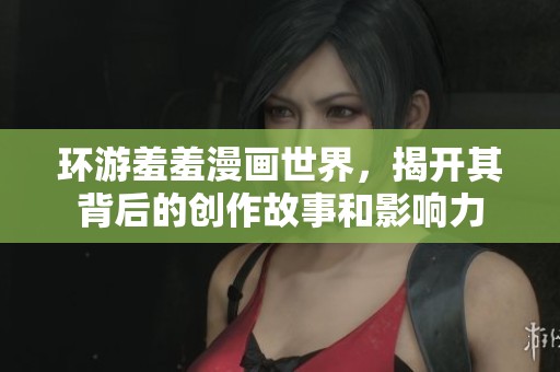环游羞羞漫画世界，揭开其背后的创作故事和影响力