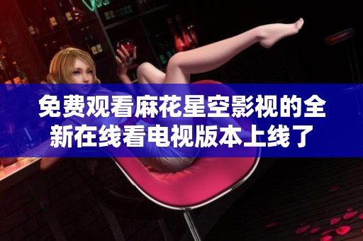 免费观看麻花星空影视的全新在线看电视版本上线了