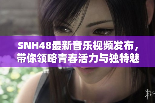 SNH48最新音乐视频发布，带你领略青春活力与独特魅力的视听盛宴