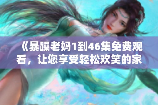《暴躁老妈1到46集免费观看，让您享受轻松欢笑的家庭剧体验》