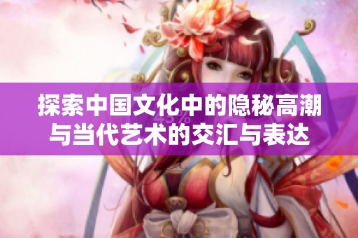 探索中国文化中的隐秘高潮与当代艺术的交汇与表达