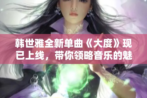 韩世雅全新单曲《大度》现已上线，带你领略音乐的魅力与温度