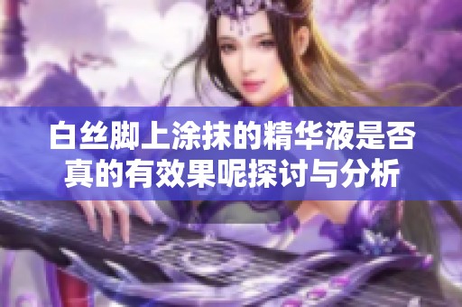 白丝脚上涂抹的精华液是否真的有效果呢探讨与分析