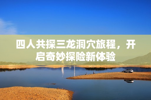 四人共探三龙洞穴旅程，开启奇妙探险新体验