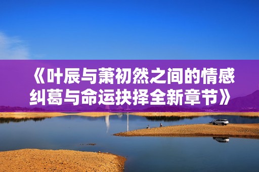 《叶辰与萧初然之间的情感纠葛与命运抉择全新章节》