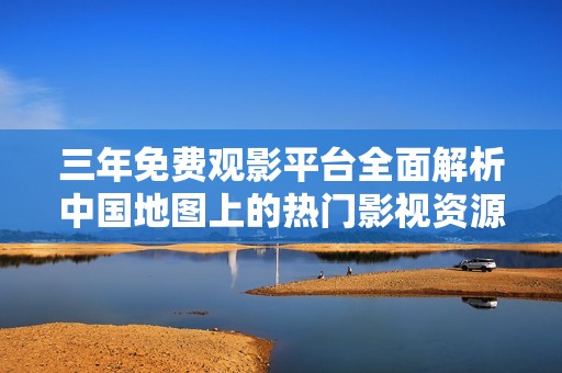 三年免费观影平台全面解析中国地图上的热门影视资源