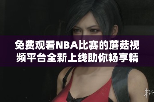 免费观看NBA比赛的蘑菇视频平台全新上线助你畅享精彩篮球时刻