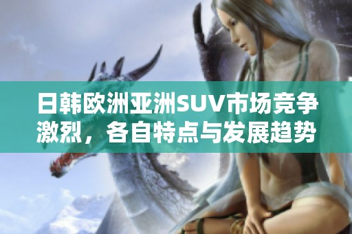 日韩欧洲亚洲SUV市场竞争激烈，各自特点与发展趋势分析
