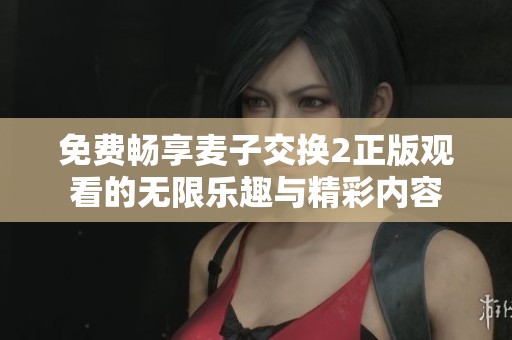 免费畅享麦子交换2正版观看的无限乐趣与精彩内容
