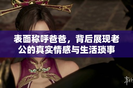 表面称呼爸爸，背后展现老公的真实情感与生活琐事
