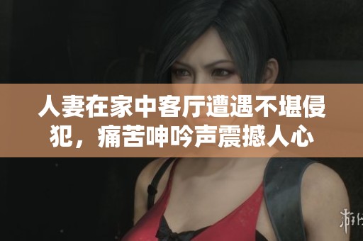 人妻在家中客厅遭遇不堪侵犯，痛苦呻吟声震撼人心