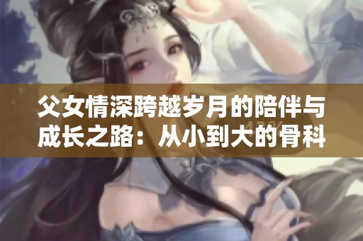 父女情深跨越岁月的陪伴与成长之路：从小到大的骨科故事