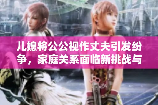 儿媳将公公视作丈夫引发纷争，家庭关系面临新挑战与考验