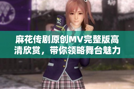 麻花传剧原创MV完整版高清欣赏，带你领略舞台魅力与故事精髓