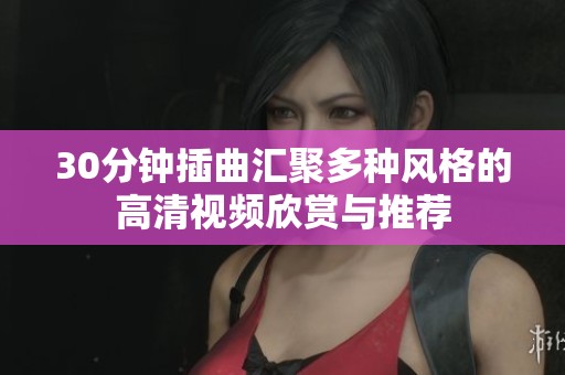 30分钟插曲汇聚多种风格的高清视频欣赏与推荐