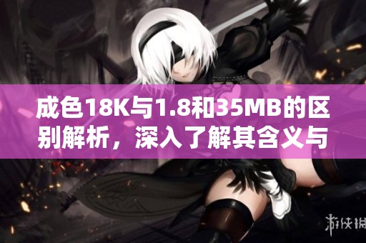 成色18K与1.8和35MB的区别解析，深入了解其含义与应用