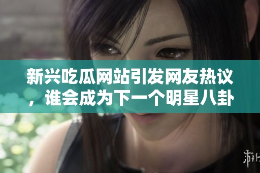 新兴吃瓜网站引发网友热议，谁会成为下一个明星八卦主角