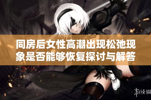 同房后女性高潮出现松弛现象是否能够恢复探讨与解答