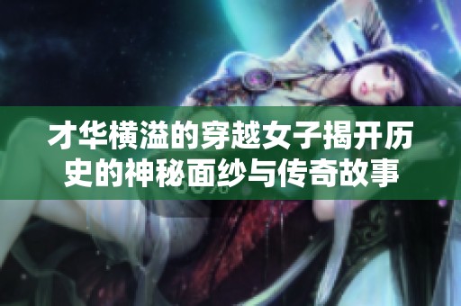 才华横溢的穿越女子揭开历史的神秘面纱与传奇故事