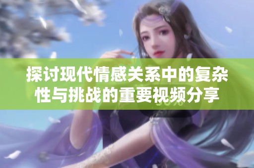 探讨现代情感关系中的复杂性与挑战的重要视频分享