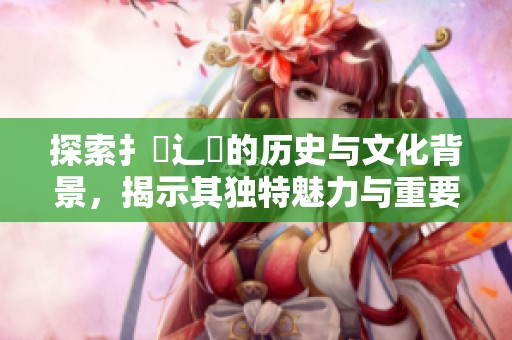 探索扌喿辶畐的历史与文化背景，揭示其独特魅力与重要性