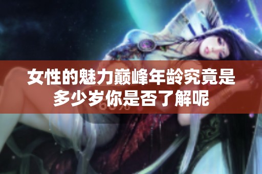 女性的魅力巅峰年龄究竟是多少岁你是否了解呢
