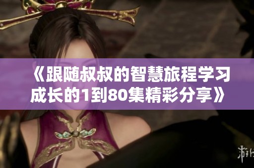 《跟随叔叔的智慧旅程学习成长的1到80集精彩分享》