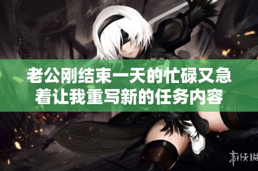 老公刚结束一天的忙碌又急着让我重写新的任务内容