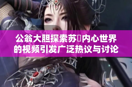 公翁大胆探索苏玥内心世界的视频引发广泛热议与讨论
