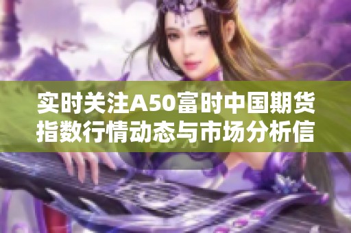 实时关注A50富时中国期货指数行情动态与市场分析信息