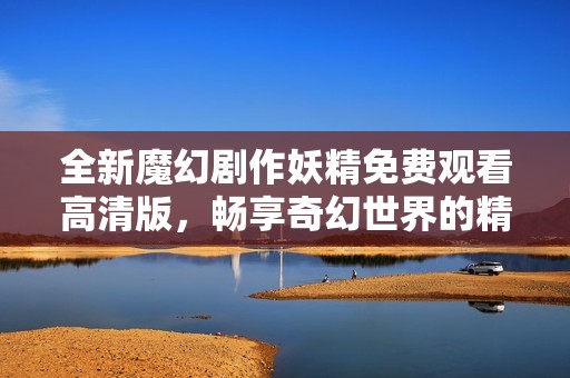 全新魔幻剧作妖精免费观看高清版，畅享奇幻世界的精彩剧情