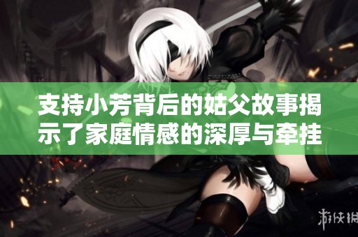 支持小芳背后的姑父故事揭示了家庭情感的深厚与牵挂