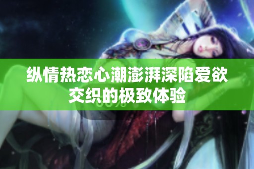 纵情热恋心潮澎湃深陷爱欲交织的极致体验