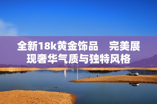 全新18k黄金饰品　完美展现奢华气质与独特风格