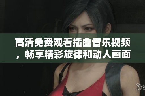 高清免费观看插曲音乐视频，畅享精彩旋律和动人画面