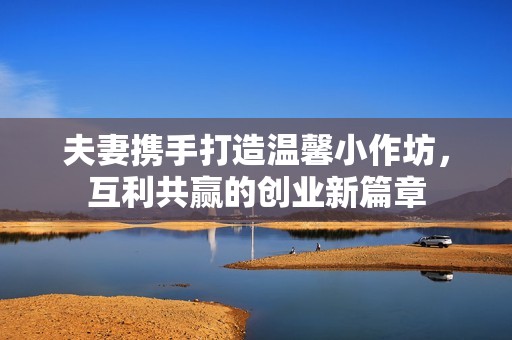 夫妻携手打造温馨小作坊，互利共赢的创业新篇章