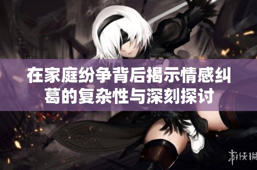 在家庭纷争背后揭示情感纠葛的复杂性与深刻探讨